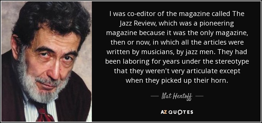 I was co-editor of the magazine called The Jazz Review, which was a pioneering magazine because it was the only magazine, then or now, in which all the articles were written by musicians, by jazz men. They had been laboring for years under the stereotype that they weren't very articulate except when they picked up their horn. - Nat Hentoff