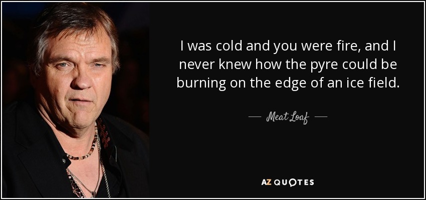I was cold and you were fire, and I never knew how the pyre could be burning on the edge of an ice field. - Meat Loaf