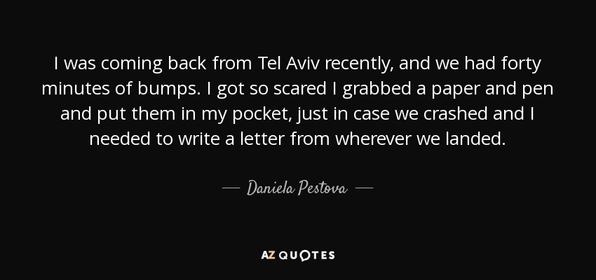 I was coming back from Tel Aviv recently, and we had forty minutes of bumps. I got so scared I grabbed a paper and pen and put them in my pocket, just in case we crashed and I needed to write a letter from wherever we landed. - Daniela Pestova