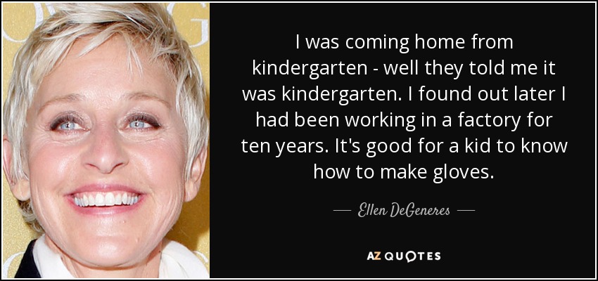 I was coming home from kindergarten - well they told me it was kindergarten. I found out later I had been working in a factory for ten years. It's good for a kid to know how to make gloves. - Ellen DeGeneres