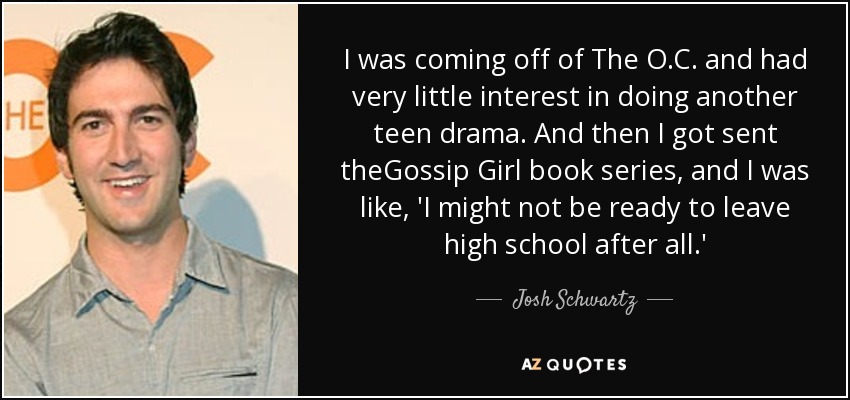 I was coming off of The O.C. and had very little interest in doing another teen drama. And then I got sent theGossip Girl book series, and I was like, 'I might not be ready to leave high school after all.' - Josh Schwartz