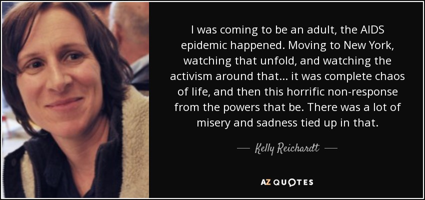 I was coming to be an adult, the AIDS epidemic happened. Moving to New York, watching that unfold, and watching the activism around that... it was complete chaos of life, and then this horrific non-response from the powers that be. There was a lot of misery and sadness tied up in that. - Kelly Reichardt