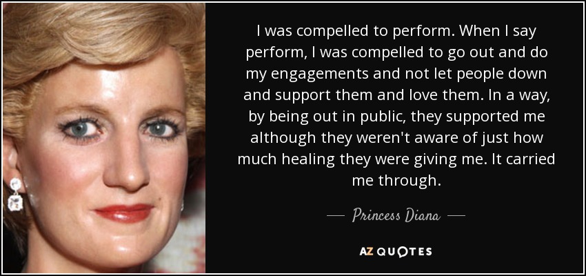 I was compelled to perform. When I say perform, I was compelled to go out and do my engagements and not let people down and support them and love them. In a way, by being out in public, they supported me although they weren't aware of just how much healing they were giving me. It carried me through. - Princess Diana