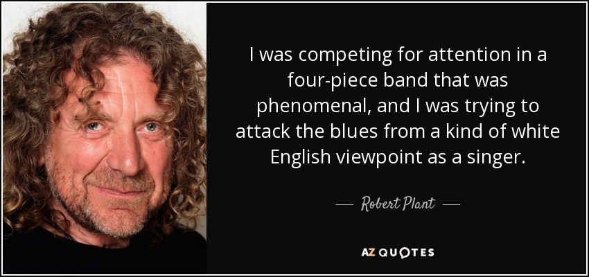 I was competing for attention in a four-piece band that was phenomenal, and I was trying to attack the blues from a kind of white English viewpoint as a singer. - Robert Plant