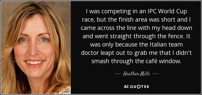 I was competing in an IPC World Cup race, but the finish area was short and I came across the line with my head down and went straight through the fence. It was only because the Italian team doctor leapt out to grab me that I didn't smash through the café window. - Heather Mills