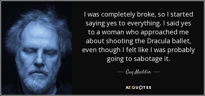 I was completely broke, so I started saying yes to everything. I said yes to a woman who approached me about shooting the Dracula ballet, even though I felt like I was probably going to sabotage it. - Guy Maddin