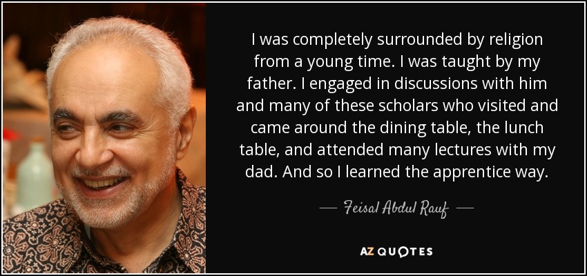 I was completely surrounded by religion from a young time. I was taught by my father. I engaged in discussions with him and many of these scholars who visited and came around the dining table, the lunch table, and attended many lectures with my dad. And so I learned the apprentice way. - Feisal Abdul Rauf