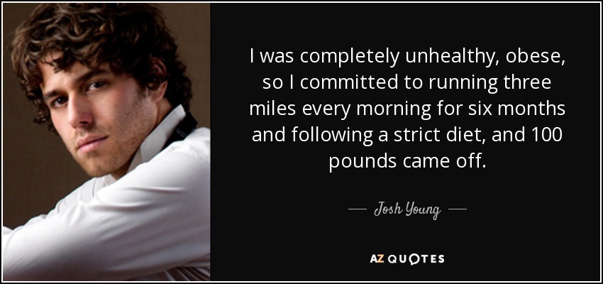 I was completely unhealthy, obese, so I committed to running three miles every morning for six months and following a strict diet, and 100 pounds came off. - Josh Young