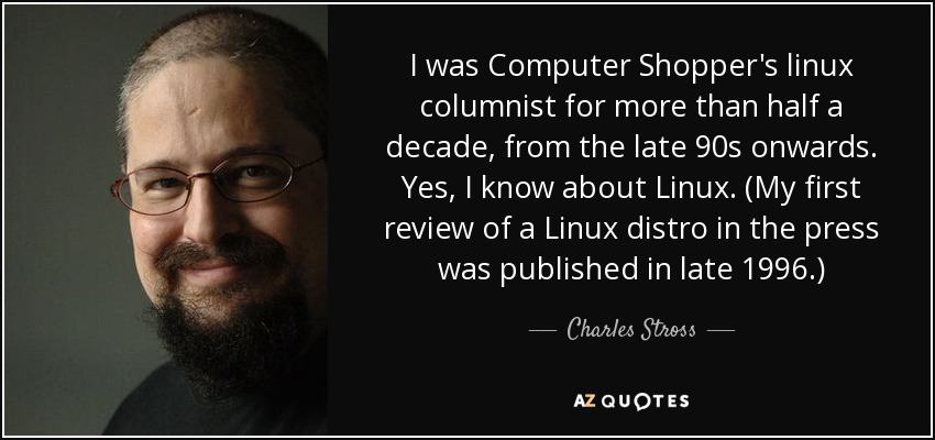 I was Computer Shopper's linux columnist for more than half a decade, from the late 90s onwards. Yes, I know about Linux. (My first review of a Linux distro in the press was published in late 1996.) - Charles Stross