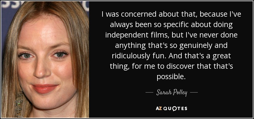 I was concerned about that, because I've always been so specific about doing independent films, but I've never done anything that's so genuinely and ridiculously fun. And that's a great thing, for me to discover that that's possible. - Sarah Polley
