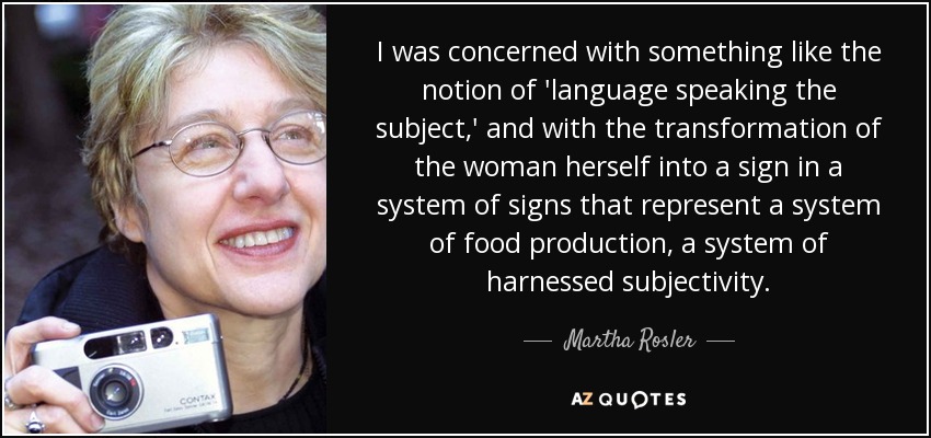I was concerned with something like the notion of 'language speaking the subject,' and with the transformation of the woman herself into a sign in a system of signs that represent a system of food production, a system of harnessed subjectivity. - Martha Rosler