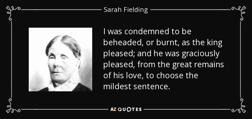 I was condemned to be beheaded, or burnt, as the king pleased; and he was graciously pleased, from the great remains of his love, to choose the mildest sentence. - Sarah Fielding