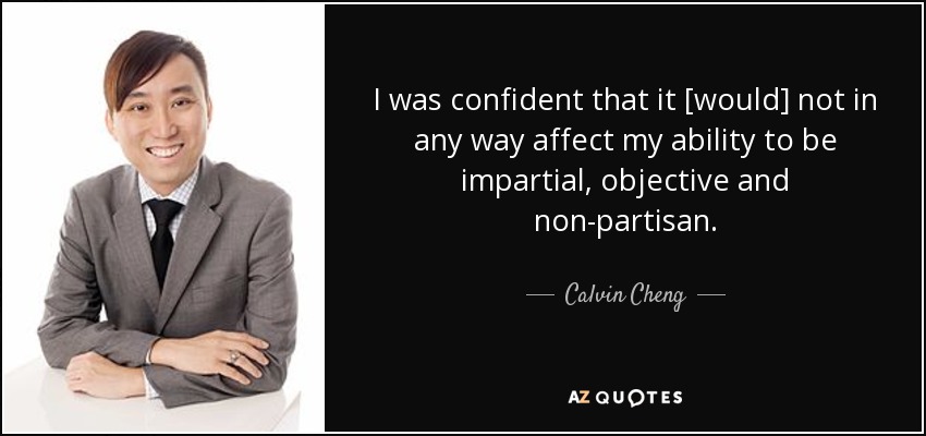 I was confident that it [would] not in any way affect my ability to be impartial, objective and non-partisan. - Calvin Cheng