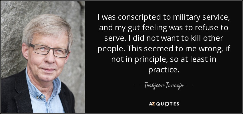 I was conscripted to military service, and my gut feeling was to refuse to serve. I did not want to kill other people. This seemed to me wrong, if not in principle, so at least in practice. - Torbjorn Tannsjo