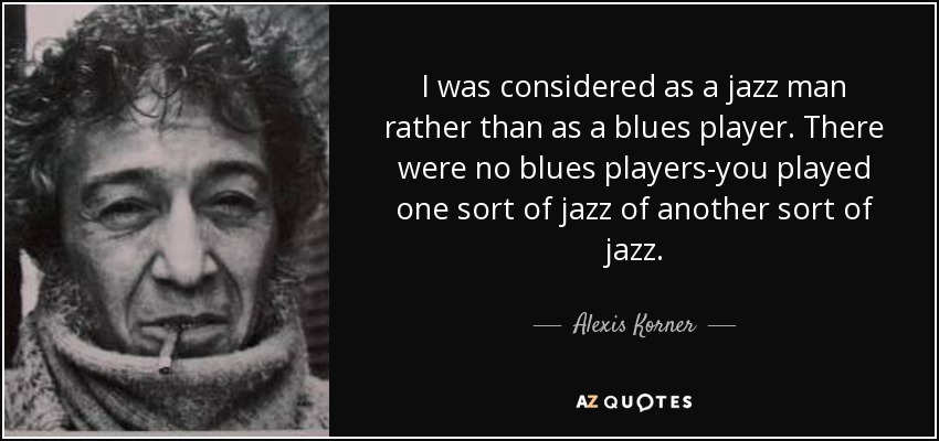 I was considered as a jazz man rather than as a blues player. There were no blues players-you played one sort of jazz of another sort of jazz. - Alexis Korner