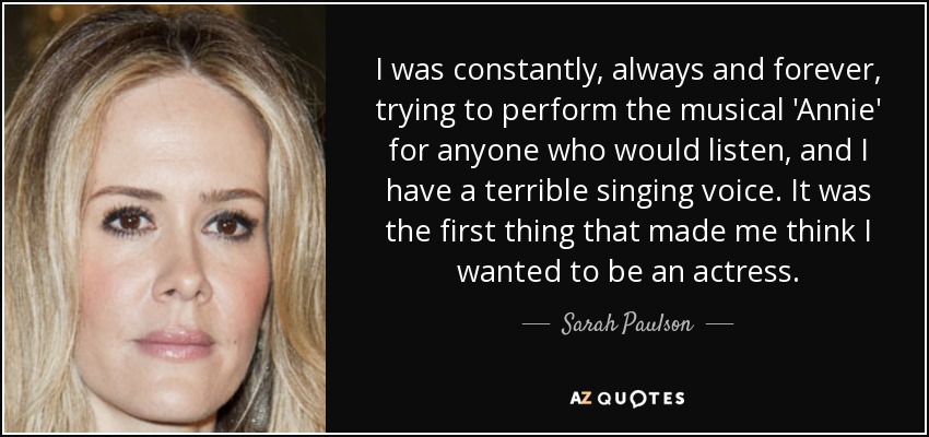 I was constantly, always and forever, trying to perform the musical 'Annie' for anyone who would listen, and I have a terrible singing voice. It was the first thing that made me think I wanted to be an actress. - Sarah Paulson