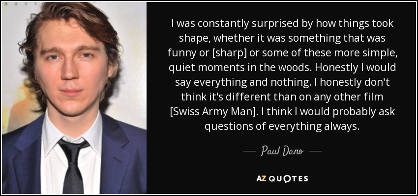 I was constantly surprised by how things took shape, whether it was something that was funny or [sharp] or some of these more simple, quiet moments in the woods. Honestly I would say everything and nothing. I honestly don't think it's different than on any other film [Swiss Army Man]. I think I would probably ask questions of everything always. - Paul Dano