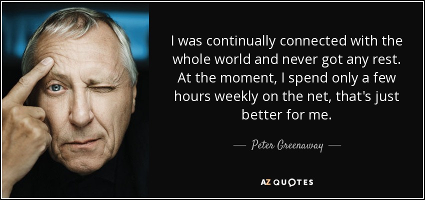 I was continually connected with the whole world and never got any rest. At the moment, I spend only a few hours weekly on the net, that's just better for me. - Peter Greenaway