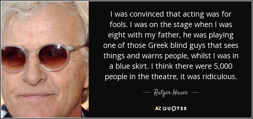 I was convinced that acting was for fools. I was on the stage when I was eight with my father, he was playing one of those Greek blind guys that sees things and warns people, whilst I was in a blue skirt. I think there were 5,000 people in the theatre, it was ridiculous. - Rutger Hauer