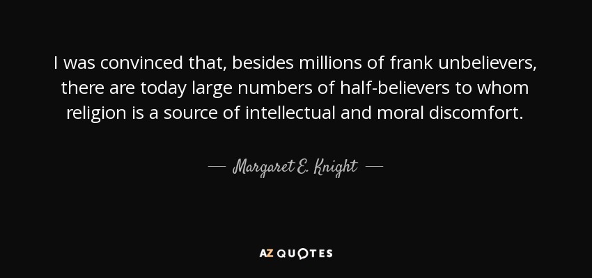 I was convinced that, besides millions of frank unbelievers, there are today large numbers of half-believers to whom religion is a source of intellectual and moral discomfort. - Margaret E. Knight