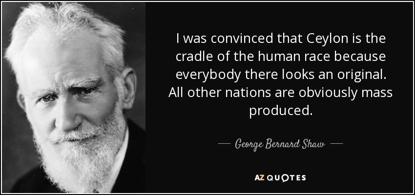 I was convinced that Ceylon is the cradle of the human race because everybody there looks an original. All other nations are obviously mass produced. - George Bernard Shaw
