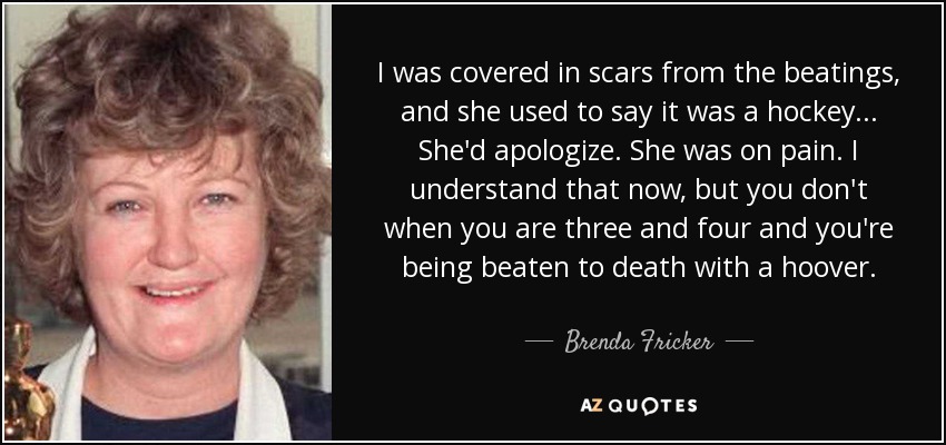 I was covered in scars from the beatings, and she used to say it was a hockey... She'd apologize. She was on pain. I understand that now, but you don't when you are three and four and you're being beaten to death with a hoover. - Brenda Fricker