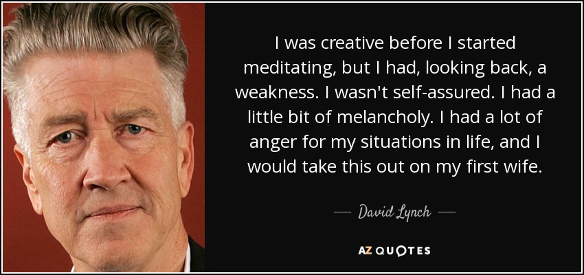 I was creative before I started meditating, but I had, looking back, a weakness. I wasn't self-assured. I had a little bit of melancholy. I had a lot of anger for my situations in life, and I would take this out on my first wife. - David Lynch