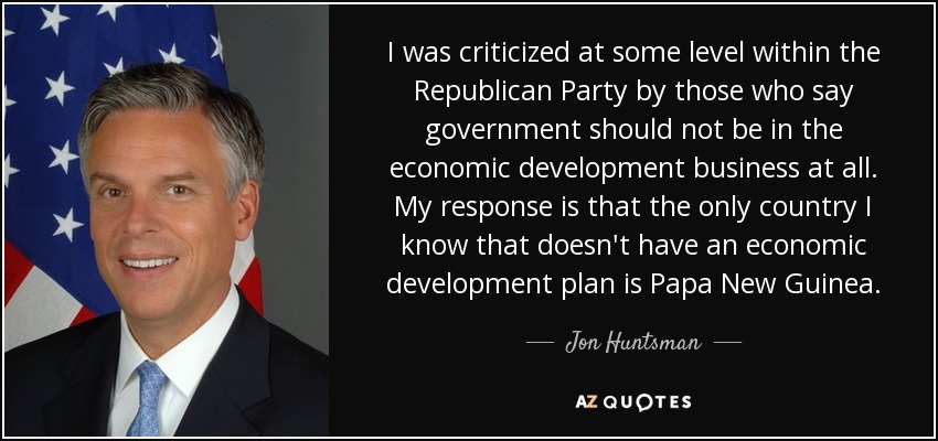 I was criticized at some level within the Republican Party by those who say government should not be in the economic development business at all. My response is that the only country I know that doesn't have an economic development plan is Papa New Guinea. - Jon Huntsman, Jr.