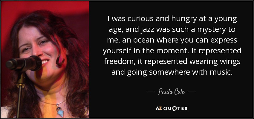 I was curious and hungry at a young age, and jazz was such a mystery to me, an ocean where you can express yourself in the moment. It represented freedom, it represented wearing wings and going somewhere with music. - Paula Cole