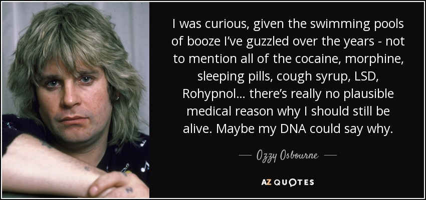 I was curious, given the swimming pools of booze I’ve guzzled over the years - not to mention all of the cocaine, morphine, sleeping pills, cough syrup, LSD, Rohypnol… there’s really no plausible medical reason why I should still be alive. Maybe my DNA could say why. - Ozzy Osbourne