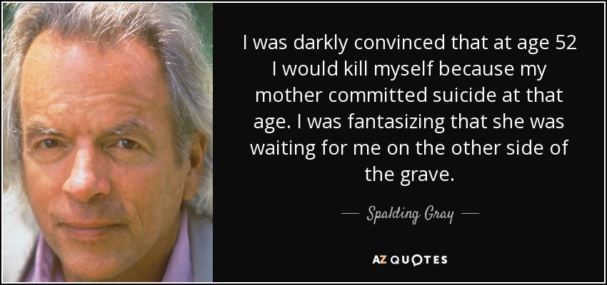 I was darkly convinced that at age 52 I would kill myself because my mother committed suicide at that age. I was fantasizing that she was waiting for me on the other side of the grave. - Spalding Gray