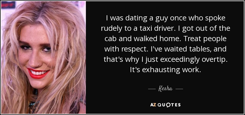 I was dating a guy once who spoke rudely to a taxi driver. I got out of the cab and walked home. Treat people with respect. I've waited tables, and that's why I just exceedingly overtip. It's exhausting work. - Kesha