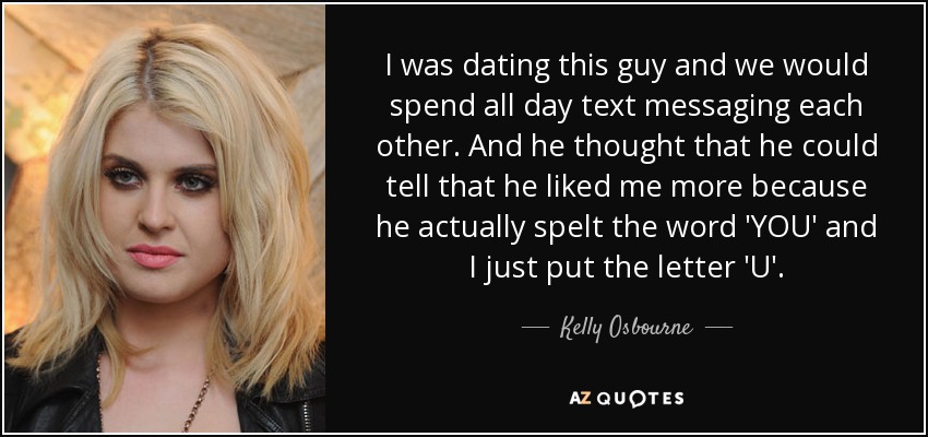 I was dating this guy and we would spend all day text messaging each other. And he thought that he could tell that he liked me more because he actually spelt the word 'YOU' and I just put the letter 'U'. - Kelly Osbourne