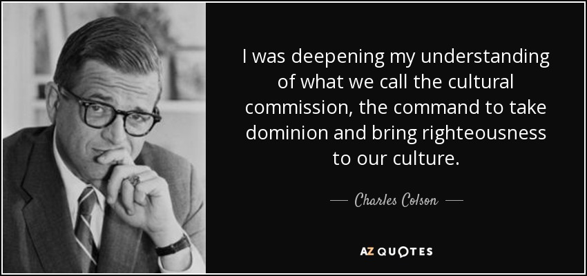 I was deepening my understanding of what we call the cultural commission, the command to take dominion and bring righteousness to our culture. - Charles Colson