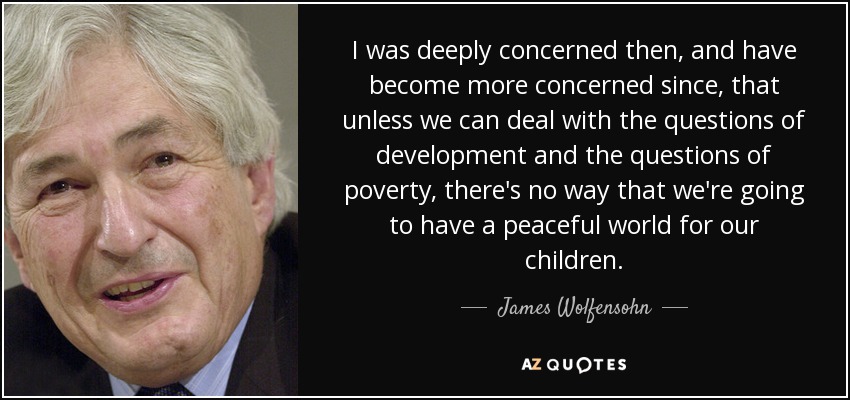 I was deeply concerned then, and have become more concerned since, that unless we can deal with the questions of development and the questions of poverty, there's no way that we're going to have a peaceful world for our children. - James Wolfensohn