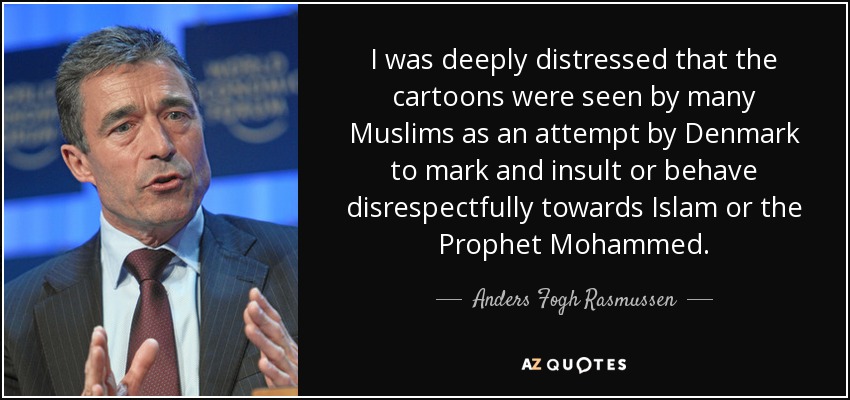 I was deeply distressed that the cartoons were seen by many Muslims as an attempt by Denmark to mark and insult or behave disrespectfully towards Islam or the Prophet Mohammed. - Anders Fogh Rasmussen