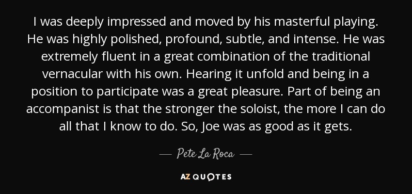 I was deeply impressed and moved by his masterful playing. He was highly polished, profound, subtle, and intense. He was extremely fluent in a great combination of the traditional vernacular with his own. Hearing it unfold and being in a position to participate was a great pleasure. Part of being an accompanist is that the stronger the soloist, the more I can do all that I know to do. So, Joe was as good as it gets. - Pete La Roca