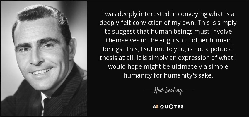 I was deeply interested in conveying what is a deeply felt conviction of my own. This is simply to suggest that human beings must involve themselves in the anguish of other human beings. This, I submit to you, is not a political thesis at all. It is simply an expression of what I would hope might be ultimately a simple humanity for humanity's sake. - Rod Serling