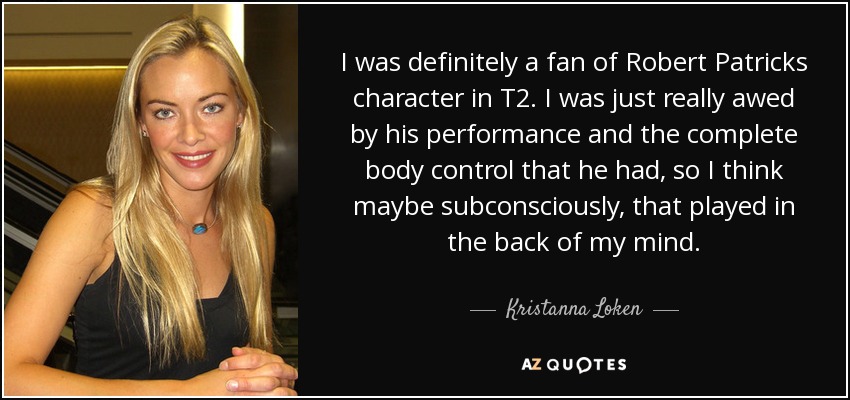 I was definitely a fan of Robert Patricks character in T2. I was just really awed by his performance and the complete body control that he had, so I think maybe subconsciously, that played in the back of my mind. - Kristanna Loken