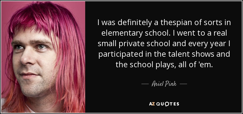 I was definitely a thespian of sorts in elementary school. I went to a real small private school and every year I participated in the talent shows and the school plays, all of 'em. - Ariel Pink