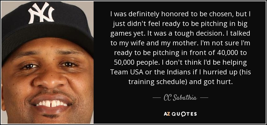 I was definitely honored to be chosen, but I just didn't feel ready to be pitching in big games yet. It was a tough decision. I talked to my wife and my mother. I'm not sure I'm ready to be pitching in front of 40,000 to 50,000 people. I don't think I'd be helping Team USA or the Indians if I hurried up (his training schedule) and got hurt. - CC Sabathia