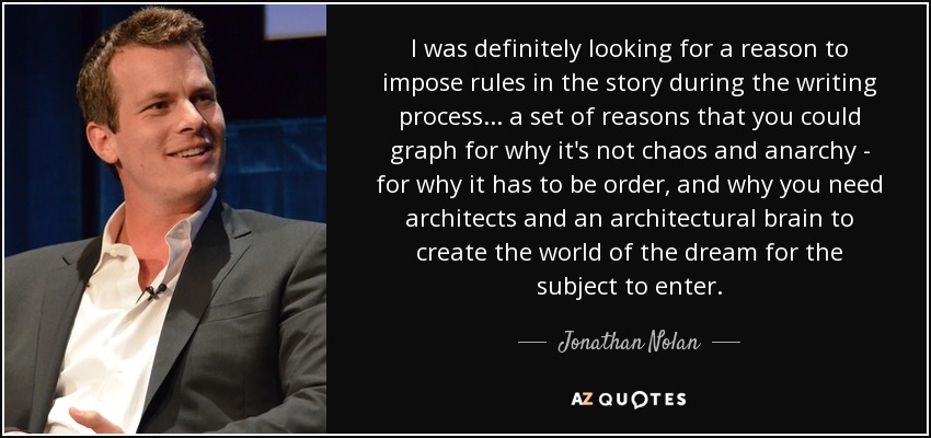 I was definitely looking for a reason to impose rules in the story during the writing process... a set of reasons that you could graph for why it's not chaos and anarchy - for why it has to be order, and why you need architects and an architectural brain to create the world of the dream for the subject to enter. - Jonathan Nolan