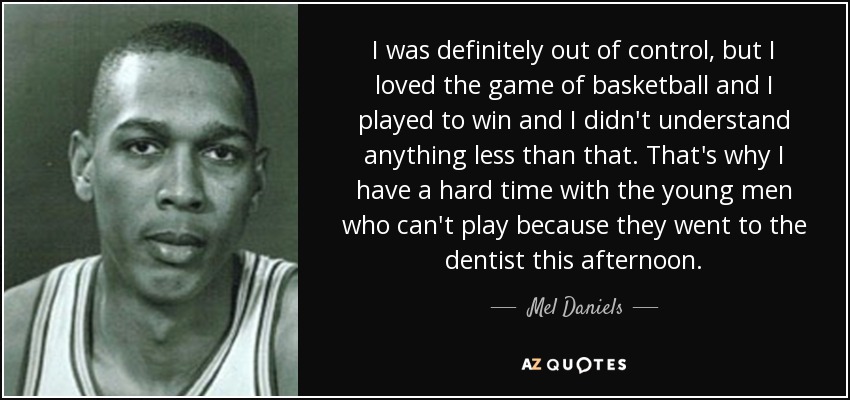 I was definitely out of control, but I loved the game of basketball and I played to win and I didn't understand anything less than that. That's why I have a hard time with the young men who can't play because they went to the dentist this afternoon. - Mel Daniels