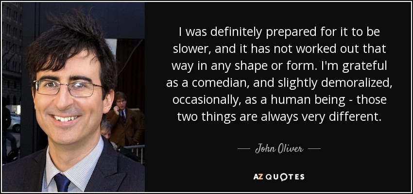 I was definitely prepared for it to be slower, and it has not worked out that way in any shape or form. I'm grateful as a comedian, and slightly demoralized, occasionally, as a human being - those two things are always very different. - John Oliver