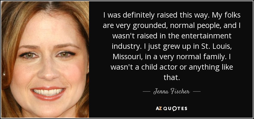 I was definitely raised this way. My folks are very grounded, normal people, and I wasn't raised in the entertainment industry. I just grew up in St. Louis, Missouri, in a very normal family. I wasn't a child actor or anything like that. - Jenna Fischer
