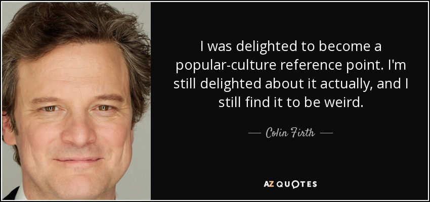 I was delighted to become a popular-culture reference point. I'm still delighted about it actually, and I still find it to be weird. - Colin Firth