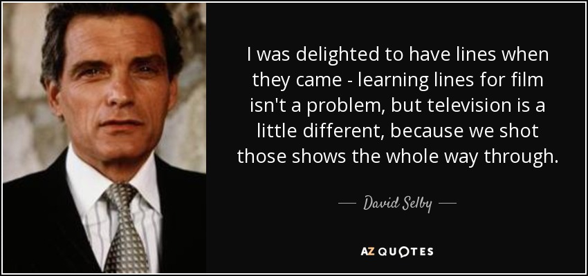 I was delighted to have lines when they came - learning lines for film isn't a problem, but television is a little different, because we shot those shows the whole way through. - David Selby