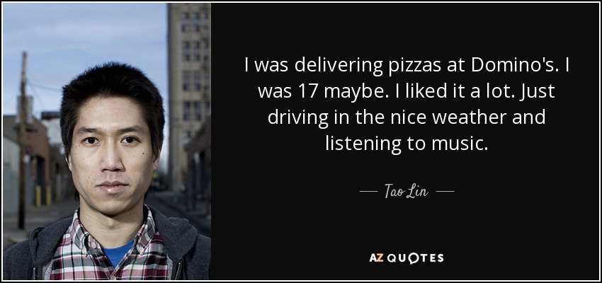 I was delivering pizzas at Domino's. I was 17 maybe. I liked it a lot. Just driving in the nice weather and listening to music. - Tao Lin