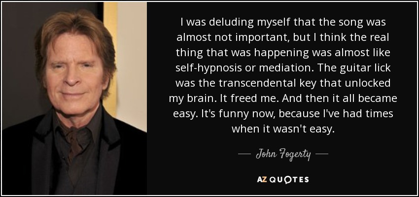 I was deluding myself that the song was almost not important, but I think the real thing that was happening was almost like self-hypnosis or mediation. The guitar lick was the transcendental key that unlocked my brain. It freed me. And then it all became easy. It's funny now, because I've had times when it wasn't easy. - John Fogerty