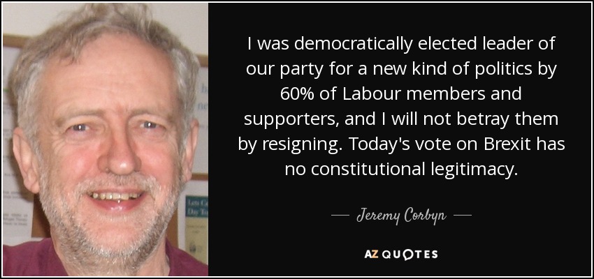 I was democratically elected leader of our party for a new kind of politics by 60% of Labour members and supporters, and I will not betray them by resigning. Today's vote on Brexit has no constitutional legitimacy. - Jeremy Corbyn